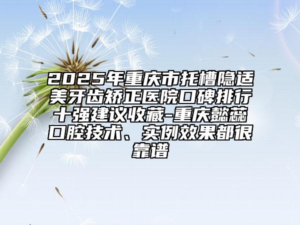 2025年重慶市托槽隱適美牙齒矯正醫(yī)院口碑排行十強建議收藏-重慶懿蕊口腔技術(shù)、實例效果都很靠譜