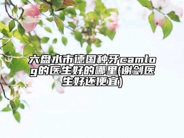 六盤水市德國(guó)種牙camlog的醫(yī)生好的哪里(謝劍醫(yī)生好還便宜)
