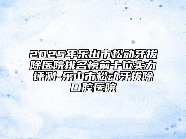 2025年樂山市松動(dòng)牙拔除醫(yī)院排名榜前十位實(shí)力評(píng)測(cè)-樂山市松動(dòng)牙拔除口腔醫(yī)院