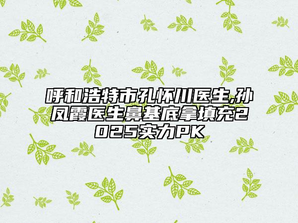 呼和浩特市孔懷川醫(yī)生,孫鳳霞醫(yī)生鼻基底拿填充2025實力PK