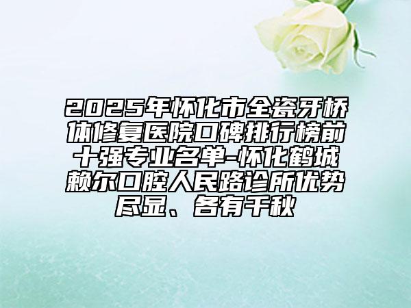 2025年懷化市全瓷牙橋體修復(fù)醫(yī)院口碑排行榜前十強(qiáng)專業(yè)名單-懷化鶴城賴爾口腔人民路診所優(yōu)勢盡顯、各有千秋