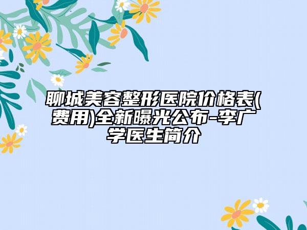 聊城美容整形醫(yī)院價(jià)格表(費(fèi)用)全新曝光公布-李廣學(xué)醫(yī)生簡介