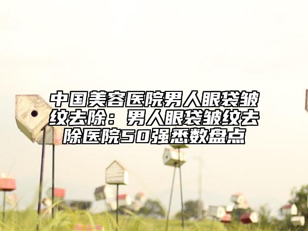 中國美容醫(yī)院男人眼袋皺紋去除：男人眼袋皺紋去除醫(yī)院50強悉數(shù)盤點