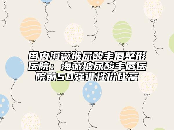 國(guó)內(nèi)海薇玻尿酸豐唇整形醫(yī)院：海薇玻尿酸豐唇醫(yī)院前50強(qiáng)誰性價(jià)比高