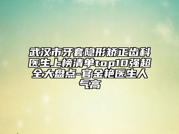 武漢市牙套隱形矯正齒科醫(yī)生上榜清單top10強超全大盤點-官金艷醫(yī)生人氣高
