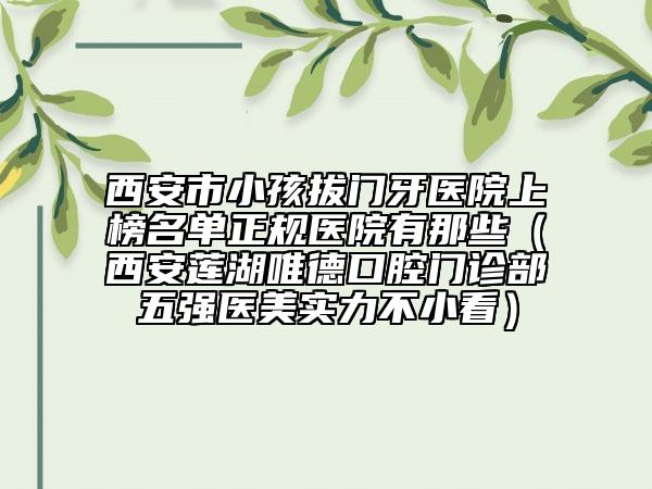 西安市小孩拔門牙醫(yī)院上榜名單正規(guī)醫(yī)院有那些（西安蓮湖唯德口腔門診部五強醫(yī)美實力不小看）