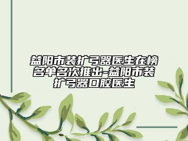 益陽(yáng)市裝擴(kuò)弓器醫(yī)生在榜名單名次推出-益陽(yáng)市裝擴(kuò)弓器口腔醫(yī)生