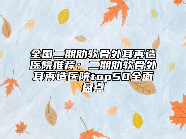 全國(guó)二期肋軟骨外耳再造醫(yī)院推薦：二期肋軟骨外耳再造醫(yī)院top50全面盤(pán)點(diǎn)