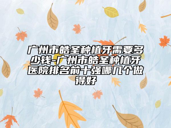 廣州市皓圣種植牙需要多少錢-廣州市皓圣種植牙醫(yī)院排名前十強(qiáng)哪幾個做得好