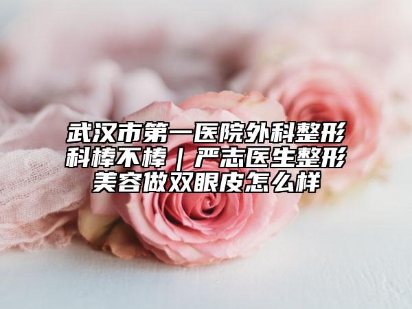 武漢市第一醫(yī)院外科整形科棒不棒｜嚴(yán)志醫(yī)生整形美容做雙眼皮怎么樣