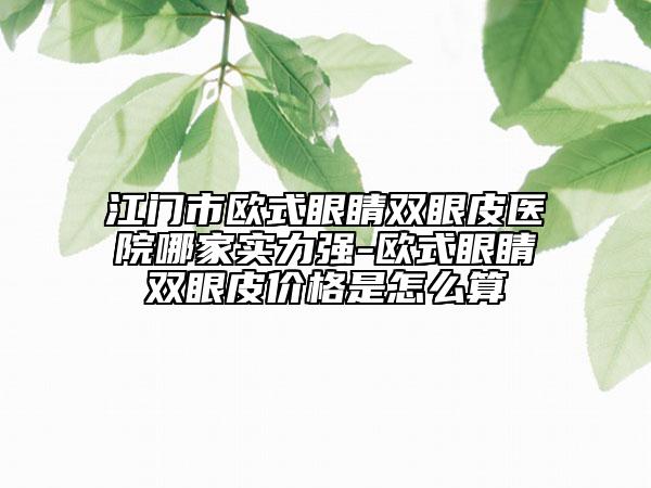 江門市歐式眼睛雙眼皮醫(yī)院哪家實力強-歐式眼睛雙眼皮價格是怎么算