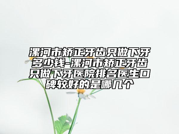 漯河市矯正牙齒只做下牙多少錢-漯河市矯正牙齒只做下牙醫(yī)院排名醫(yī)生口碑較好的是哪幾個