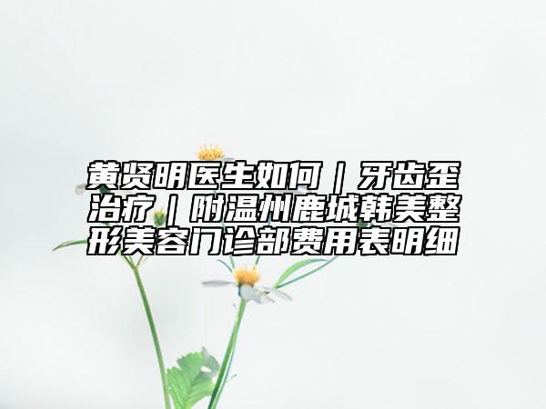 黃賢明醫(yī)生如何｜牙齒歪治療｜附溫州鹿城韓美整形美容門診部費用表明細(xì)