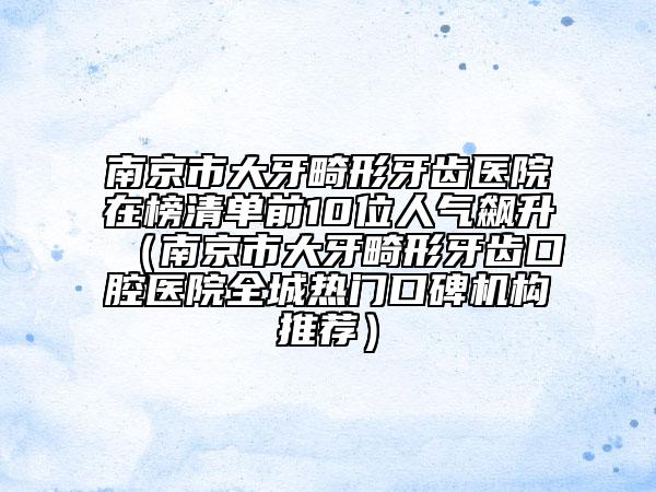 南京市大牙畸形牙齒醫(yī)院在榜清單前10位人氣飆升（南京市大牙畸形牙齒口腔醫(yī)院全城熱門口碑機構(gòu)推薦）