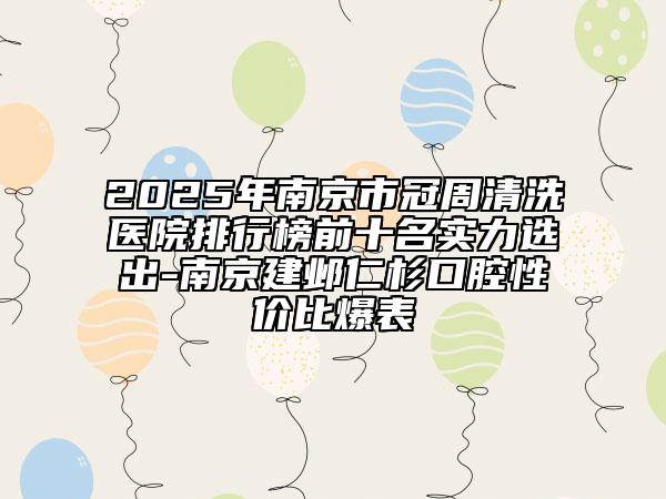2025年南京市冠周清洗醫(yī)院排行榜前十名實(shí)力選出-南京建鄴仁杉口腔性價(jià)比爆表