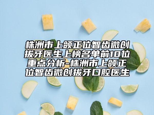 株洲市上頜正位智齒微創(chuàng)拔牙醫(yī)生上榜名單前10位重點(diǎn)分析-株洲市上頜正位智齒微創(chuàng)拔牙口腔醫(yī)生