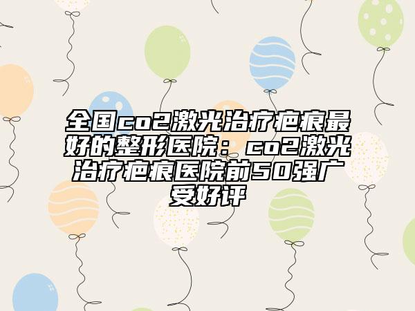 全國co2激光治療疤痕最好的整形醫(yī)院：co2激光治療疤痕醫(yī)院前50強(qiáng)廣受好評(píng)