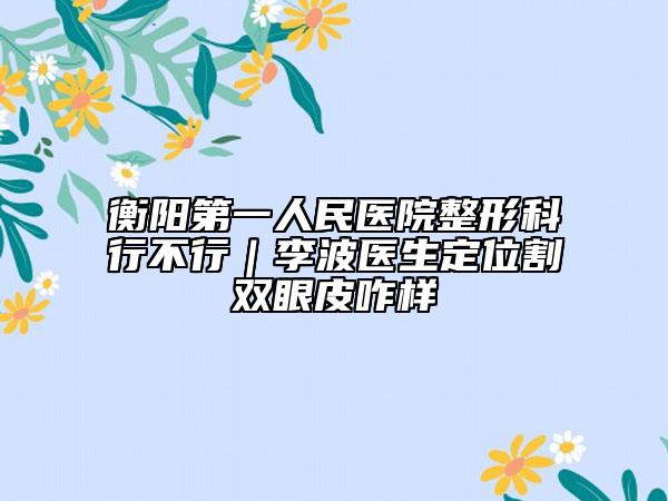 衡陽(yáng)第一人民醫(yī)院整形科行不行｜李波醫(yī)生定位割雙眼皮咋樣