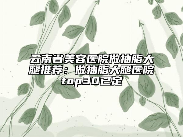 云南省美容醫(yī)院做抽脂大腿推薦：做抽脂大腿醫(yī)院top30已定