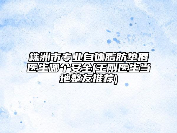 株洲市專業(yè)自體脂肪墊唇醫(yī)生哪個安全(王剛醫(yī)生當(dāng)?shù)卣淹扑])