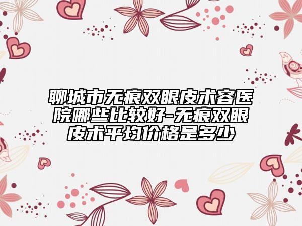 聊城市無痕雙眼皮術(shù)容醫(yī)院哪些比較好-無痕雙眼皮術(shù)平均價格是多少