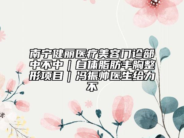南寧健麗醫(yī)療美容門(mén)診部中不中｜自體脂肪豐胸整形項(xiàng)目｜馮振帥醫(yī)生給力不