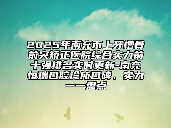 2025年南充市上牙槽骨前突矯正醫(yī)院綜合實力前十強排名實時更新-南充恒瑞口腔診所口碑、實力一一盤點