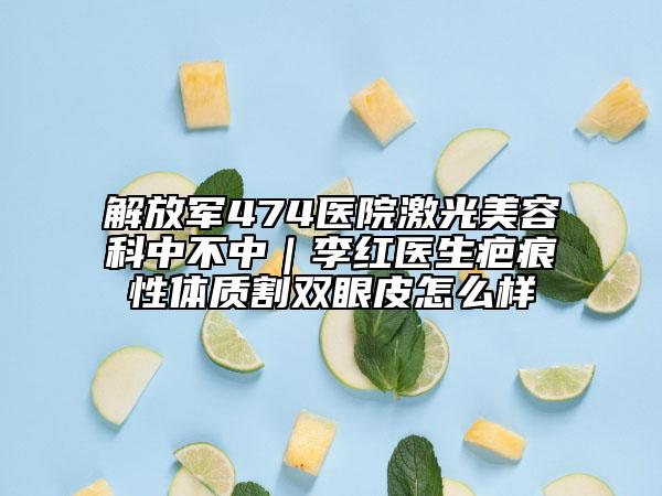 解放軍474醫(yī)院激光美容科中不中｜李紅醫(yī)生疤痕性體質割雙眼皮怎么樣
