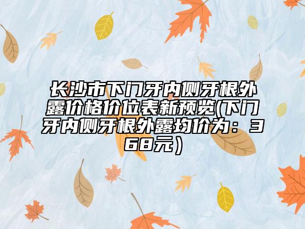 長(zhǎng)沙市下門牙內(nèi)側(cè)牙根外露價(jià)格價(jià)位表新預(yù)覽(下門牙內(nèi)側(cè)牙根外露均價(jià)為：368元）