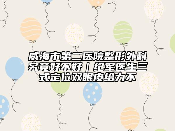 威海市第二醫(yī)院整形外科究竟好不好｜紀(jì)軍醫(yī)生三式定位雙眼皮給力不