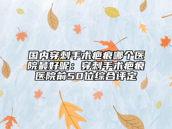 國內(nèi)穿刺手術(shù)疤痕哪個(gè)醫(yī)院最好呢：穿刺手術(shù)疤痕醫(yī)院前50位綜合評(píng)定
