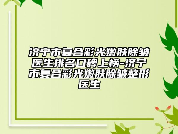 濟寧市復(fù)合彩光嫩膚除皺醫(yī)生排名口碑上榜-濟寧市復(fù)合彩光嫩膚除皺整形醫(yī)生