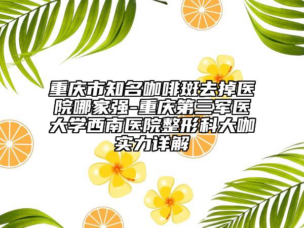 重慶市知名咖啡斑去掉醫(yī)院哪家強-重慶第三軍醫(yī)大學西南醫(yī)院整形科大咖實力詳解