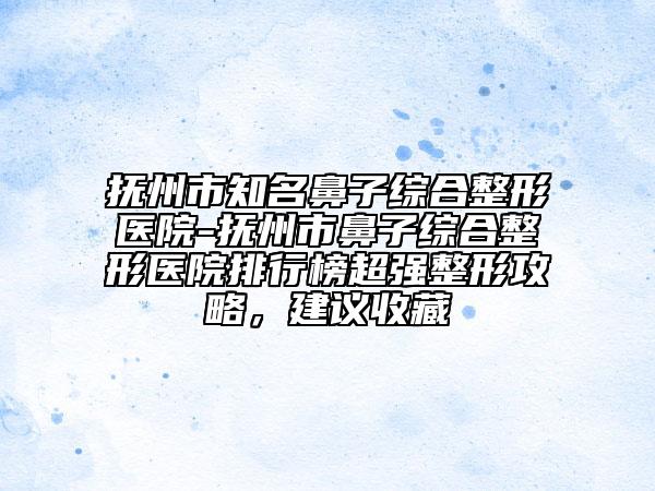 撫州市知名鼻子綜合整形醫(yī)院-撫州市鼻子綜合整形醫(yī)院排行榜超強(qiáng)整形攻略，建議收藏