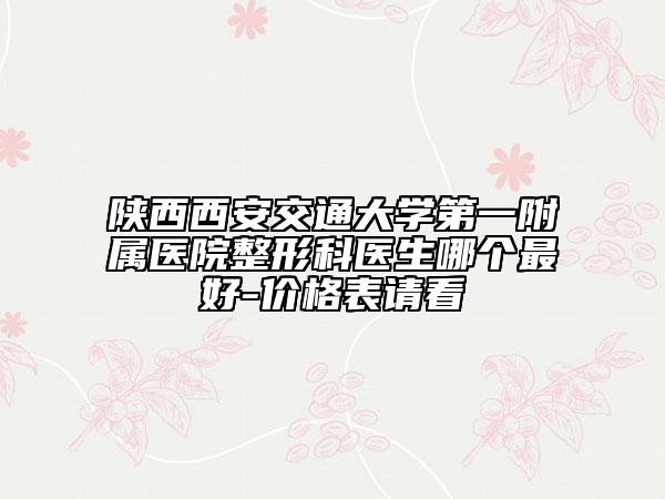陜西西安交通大學(xué)第一附屬醫(yī)院整形科醫(yī)生哪個最好-價格表請看