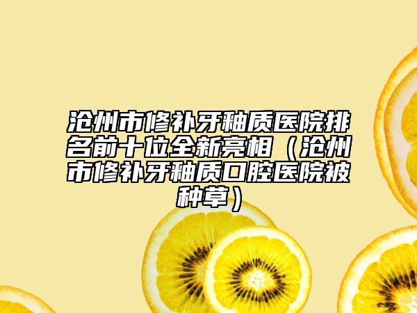 滄州市修補牙釉質(zhì)醫(yī)院排名前十位全新亮相（滄州市修補牙釉質(zhì)口腔醫(yī)院被種草）