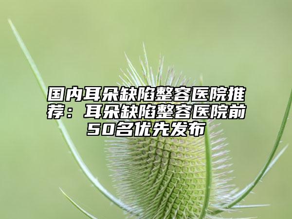 國(guó)內(nèi)耳朵缺陷整容醫(yī)院推薦：耳朵缺陷整容醫(yī)院前50名優(yōu)先發(fā)布