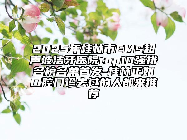 2025年桂林市EMS超聲波潔牙醫(yī)院top10強(qiáng)排名榜名單首發(fā)-桂林正如口腔門診去過的人都來推薦
