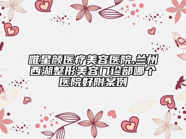 唯星顏醫(yī)療美容醫(yī)院,蘭州西湖整形美容門診部哪個醫(yī)院好附案例