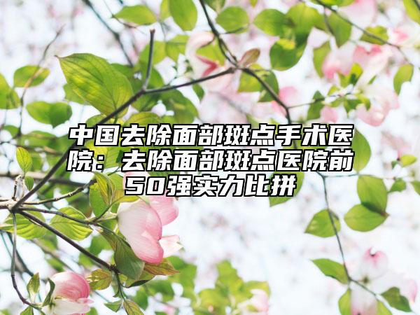 中國去除面部斑點手術(shù)醫(yī)院：去除面部斑點醫(yī)院前50強實力比拼