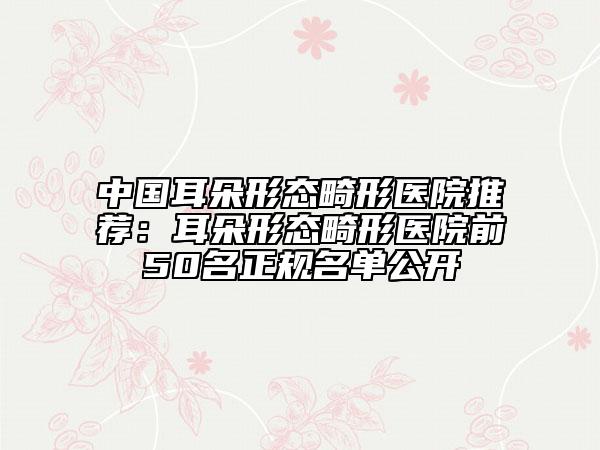 中國(guó)耳朵形態(tài)畸形醫(yī)院推薦：耳朵形態(tài)畸形醫(yī)院前50名正規(guī)名單公開(kāi)