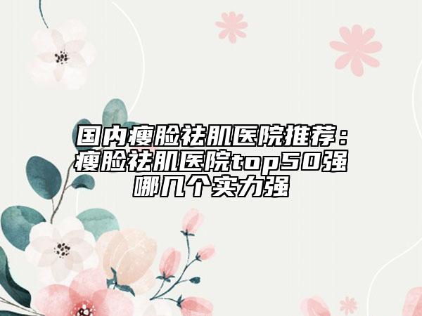 國內(nèi)瘦臉祛肌醫(yī)院推薦：瘦臉祛肌醫(yī)院top50強(qiáng)哪幾個(gè)實(shí)力強(qiáng)