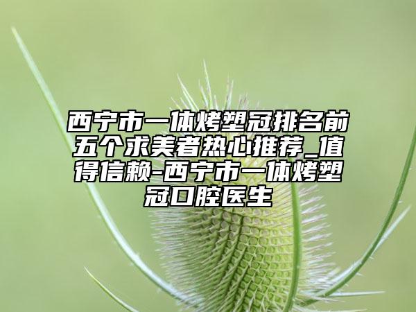 西寧市一體烤塑冠排名前五個(gè)求美者熱心推薦_值得信賴-西寧市一體烤塑冠口腔醫(yī)生