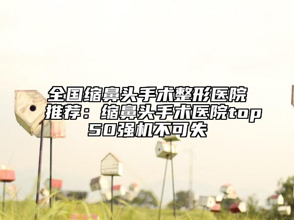 全國縮鼻頭手術整形醫(yī)院推薦：縮鼻頭手術醫(yī)院top50強機不可失