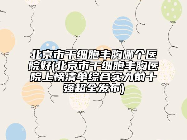 北京市干細胞豐胸哪個醫(yī)院好(北京市干細胞豐胸醫(yī)院上榜清單綜合實力前十強超全發(fā)布)