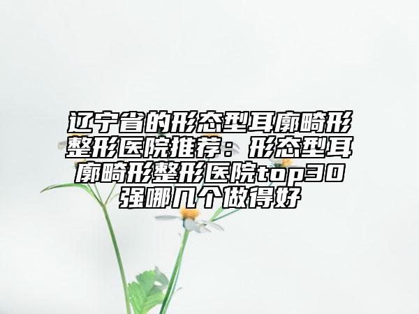 遼寧省的形態(tài)型耳廓畸形整形醫(yī)院推薦：形態(tài)型耳廓畸形整形醫(yī)院top30強哪幾個做得好
