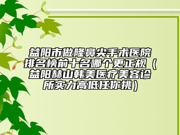 益陽(yáng)市做隆鼻尖手術(shù)醫(yī)院排名榜前十名哪個(gè)更正規(guī)（益陽(yáng)赫山韓美醫(yī)療美容診所實(shí)力高低任你挑）