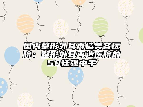 國(guó)內(nèi)整形外耳再造美容醫(yī)院：整形外耳再造醫(yī)院前50佳強(qiáng)中手