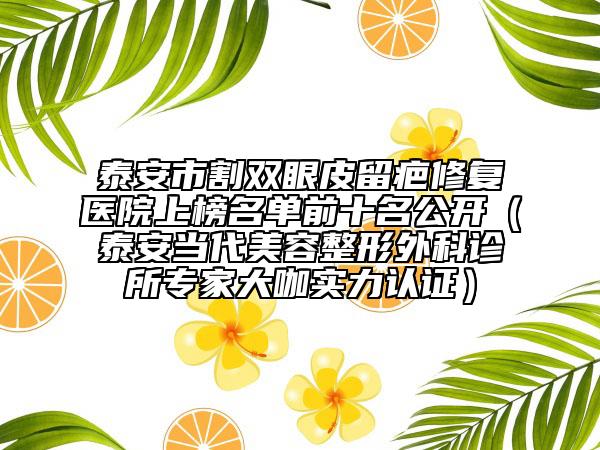 泰安市割雙眼皮留疤修復(fù)醫(yī)院上榜名單前十名公開(kāi)（泰安當(dāng)代美容整形外科診所專(zhuān)家大咖實(shí)力認(rèn)證）