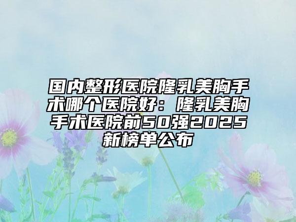 國內(nèi)整形醫(yī)院隆乳美胸手術(shù)哪個醫(yī)院好：隆乳美胸手術(shù)醫(yī)院前50強(qiáng)2025新榜單公布